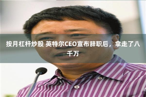 按月杠杆炒股 英特尔CEO宣布辞职后，拿走了八千万