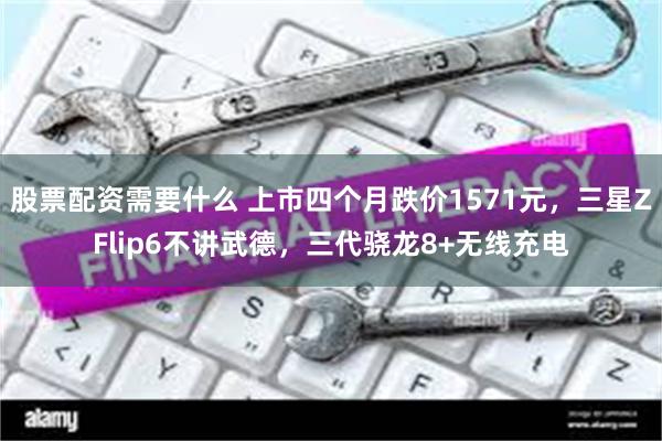 股票配资需要什么 上市四个月跌价1571元，三星ZFlip6不讲武德，三代骁龙8+无线充电