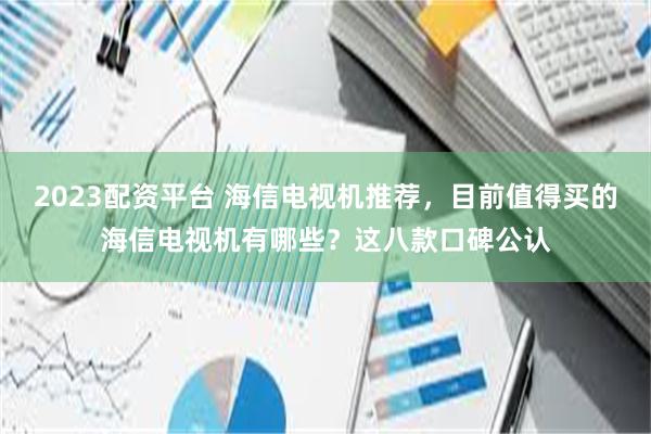 2023配资平台 海信电视机推荐，目前值得买的海信电视机有哪些？这八款口碑公认