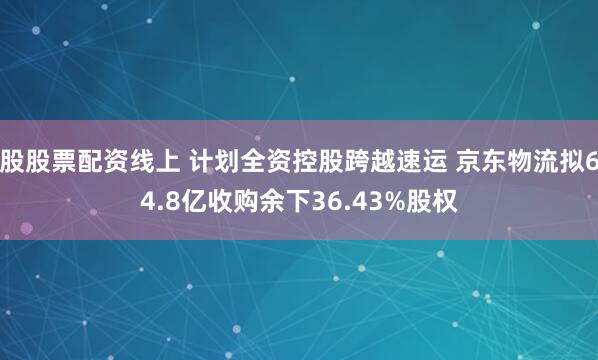 股股票配资线上 计划全资控股跨越速运 京东物流拟64.8亿收购余下36.43%股权