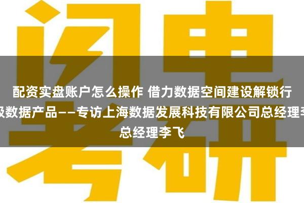 配资实盘账户怎么操作 借力数据空间建设解锁行业级数据产品——专访上海数据发展科技有限公司总经理李飞