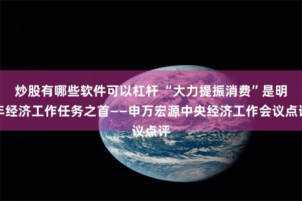 炒股有哪些软件可以杠杆 “大力提振消费”是明年经济工作任务之首——申万宏源中央经济工作会议点评