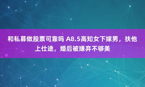 和私募做股票可靠吗 A8.5高知女下嫁男，扶他上仕途，婚后被嫌弃不够美