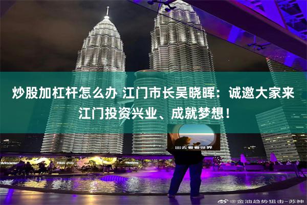 炒股加杠杆怎么办 江门市长吴晓晖：诚邀大家来江门投资兴业、成就梦想！