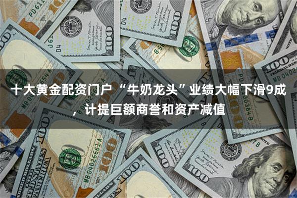 十大黄金配资门户 “牛奶龙头”业绩大幅下滑9成，计提巨额商誉和资产减值