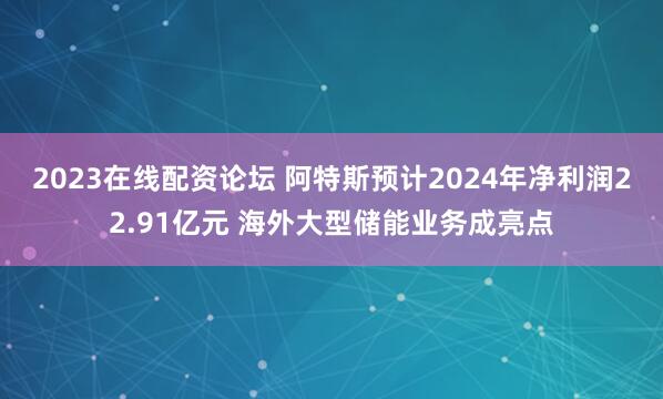 2023在线配资论坛 阿特斯预计2024年净利润22.91亿元 海外大型储能业务成亮点