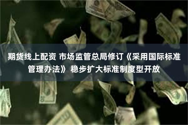 期货线上配资 市场监管总局修订《采用国际标准管理办法》 稳步扩大标准制度型开放
